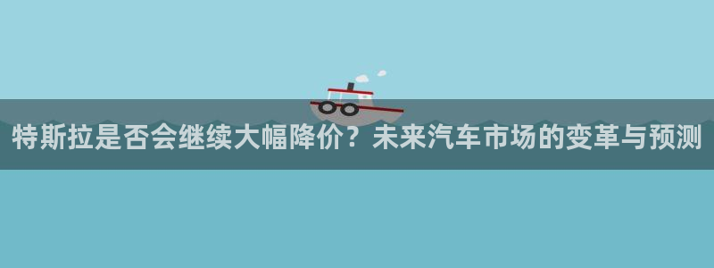 下载天顺娱乐app：特斯拉是否会继续大幅降价？未来汽车市场的变革与预测