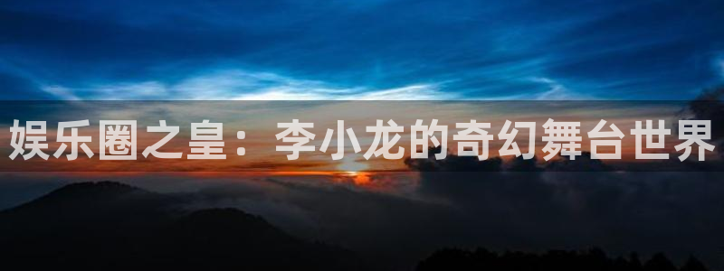 天顺娱乐网站：娱乐圈之皇：李小龙的奇幻舞台世界